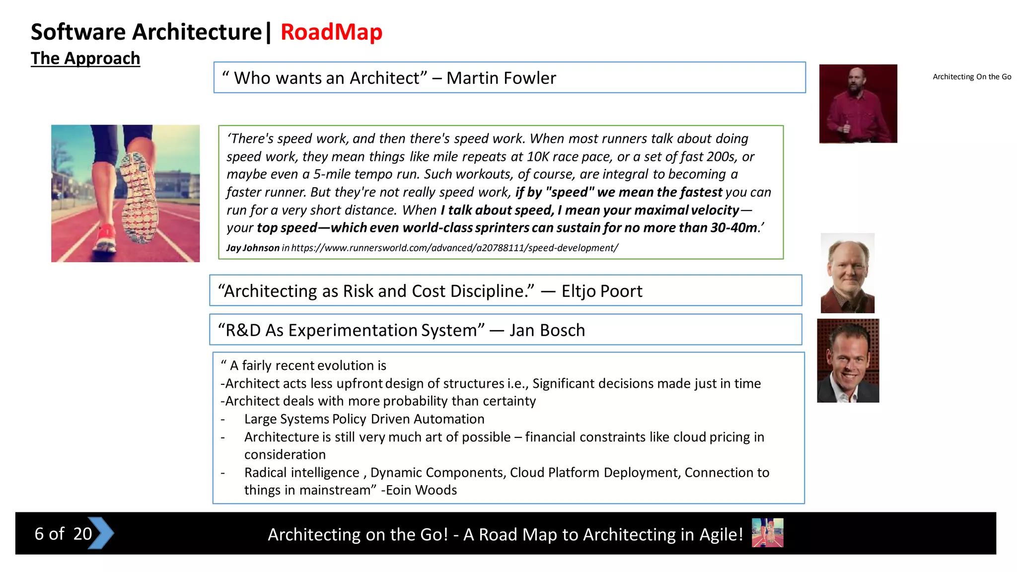 Architecting on the Go! - A Road Map to Architecting in Agile!
“ Who wants an Architect” – Martin Fowler
“Architecting as Risk and Cost Discipline.” — Eltjo Poort
“R&D As Experimentation System”— Jan Bosch
Software Architecture| RoadMap
The Approach
“ A fairly recent evolution is
-Architect acts less upfrontdesign of structures i.e., Significant decisions made just in time
-Architect deals with more probability than certainty
- Large Systems Policy Driven Automation
- Architecture is still very much art of possible – financial constraints like cloud pricing in
consideration
- Radical intelligence , Dynamic Components, Cloud Platform Deployment, Connection to
things in mainstream” -Eoin Woods
Architecting On the Go
6 of 20
‘There's speed work, and then there's speed work. When most runners talk about doing
speed work, they mean things like mile repeats at 10K race pace, or a set of fast 200s, or
maybe even a 5-mile tempo run. Such workouts, of course, are integral to becoming a
faster runner. But they're not really speed work, if by "speed" we mean the fastest you can
run for a very short distance. When I talk about speed, I mean your maximalvelocity—
your top speed—whicheven world-classsprinterscan sustain for no more than 30-40m.’
Jay Johnson inhttps://www.runnersworld.com/advanced/a20788111/speed-development/
 