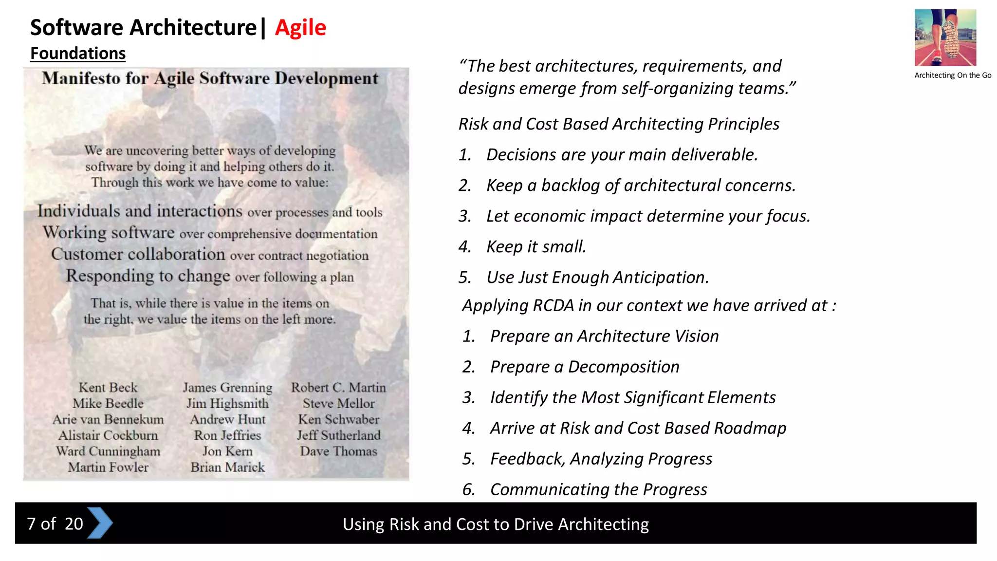 Software Architecture| Agile
Foundations
Using Risk and Cost to Drive Architecting
Risk and Cost Based Architecting Principles
1. Decisions are your main deliverable.
2. Keep a backlog of architectural concerns.
3. Let economic impact determine your focus.
4. Keep it small.
5. Use Just Enough Anticipation.
Applying RCDA in our context we have arrived at :
1. Prepare an Architecture Vision
2. Prepare a Decomposition
3. Identify the Most Significant Elements
4. Arrive at Risk and Cost Based Roadmap
5. Feedback, Analyzing Progress
6. Communicating the Progress
Architecting On the Go
7 of 20
“The best architectures, requirements, and
designs emerge from self-organizing teams.”
 
