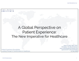 A Global Perspective on
Patient Experience:
The New Imperative for Healthcare
Jason A. Wolf, PhD, CPXP
President, The Beryl Institute
jason.wolf@theberylinstitute.org
@jasonawolf | @berylinstitute
12 July 2018
Patient Experience Roundtable
Leading Change & Transformation in Healthcare
www.theberylinstitute.org
© 2018 The Beryl Institute 1
 