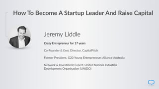 Jeremy Liddle
Crazy Entrepreneur for 17 years
Co-Founder & Exec Director, CapitalPitch
Former President, G20 Young Entrepreneurs Alliance Australia
Network & Investment Expert, United Nations Industrial  
Development Organisation (UNIDO)
How To Become A Startup Leader And Raise Capital
 