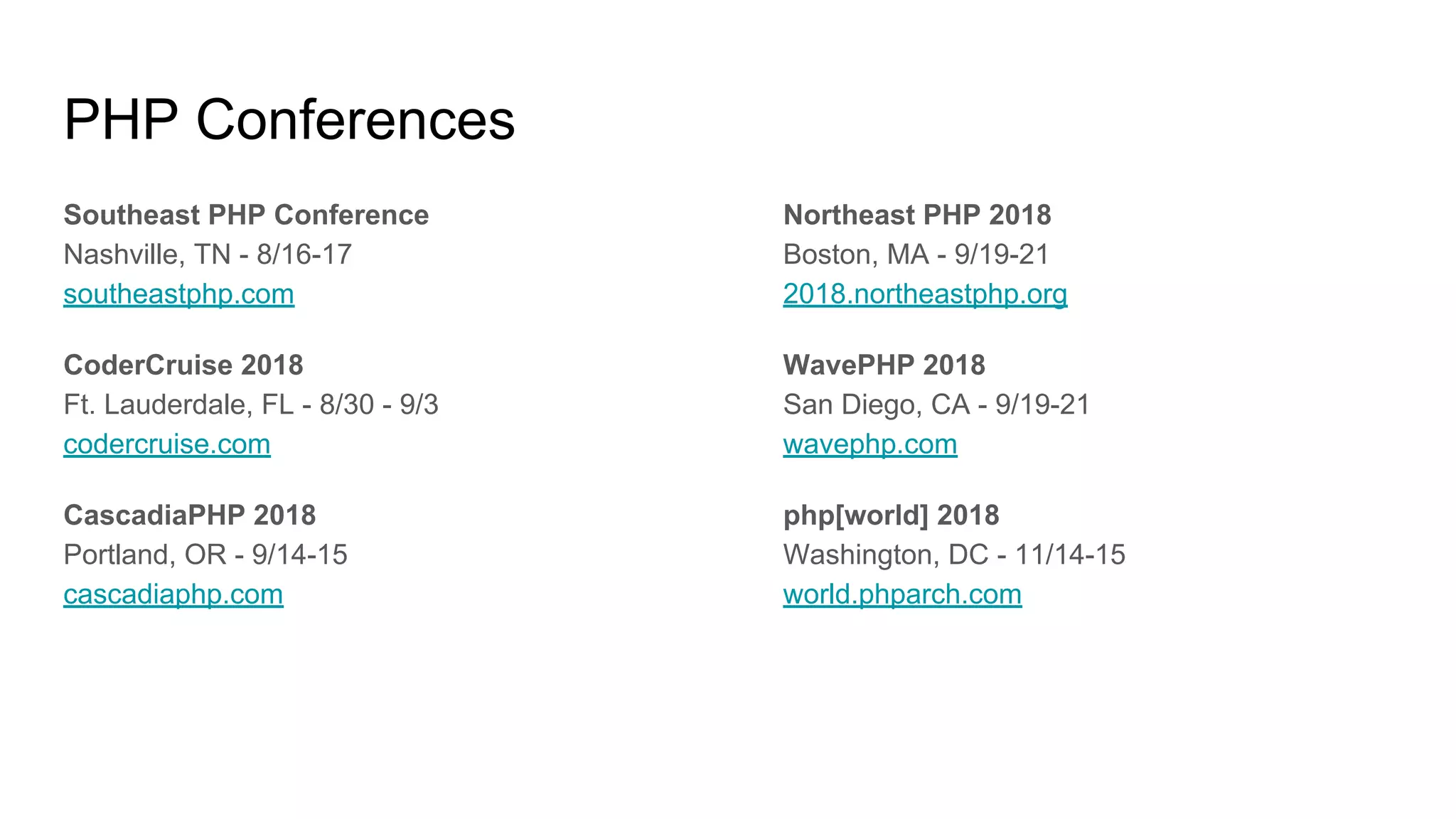 PHP Conferences
Southeast PHP Conference
Nashville, TN - 8/16-17
southeastphp.com
CoderCruise 2018
Ft. Lauderdale, FL - 8/30 - 9/3
codercruise.com
CascadiaPHP 2018
Portland, OR - 9/14-15
cascadiaphp.com
Northeast PHP 2018
Boston, MA - 9/19-21
2018.northeastphp.org
WavePHP 2018
San Diego, CA - 9/19-21
wavephp.com
php[world] 2018
Washington, DC - 11/14-15
world.phparch.com
 