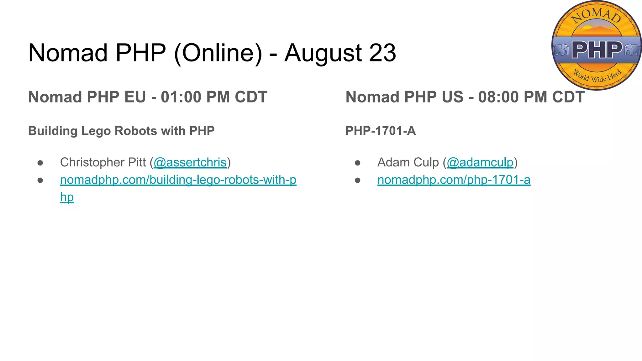 Nomad PHP (Online) - August 23
Nomad PHP EU - 01:00 PM CDT
Building Lego Robots with PHP
● Christopher Pitt (@assertchris)
● nomadphp.com/building-lego-robots-with-p
hp
Nomad PHP US - 08:00 PM CDT
PHP-1701-A
● Adam Culp (@adamculp)
● nomadphp.com/php-1701-a
 