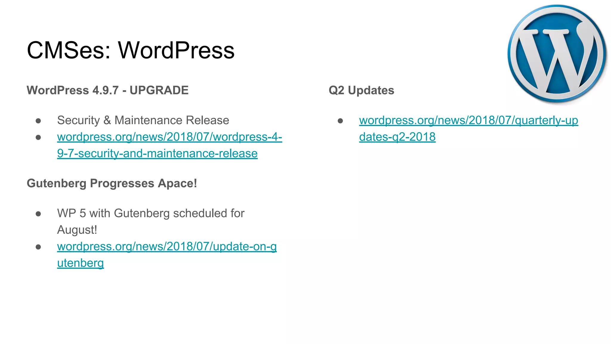 CMSes: WordPress
WordPress 4.9.7 - UPGRADE
● Security & Maintenance Release
● wordpress.org/news/2018/07/wordpress-4-
9-7-security-and-maintenance-release
Gutenberg Progresses Apace!
● WP 5 with Gutenberg scheduled for
August!
● wordpress.org/news/2018/07/update-on-g
utenberg
Q2 Updates
● wordpress.org/news/2018/07/quarterly-up
dates-q2-2018
 