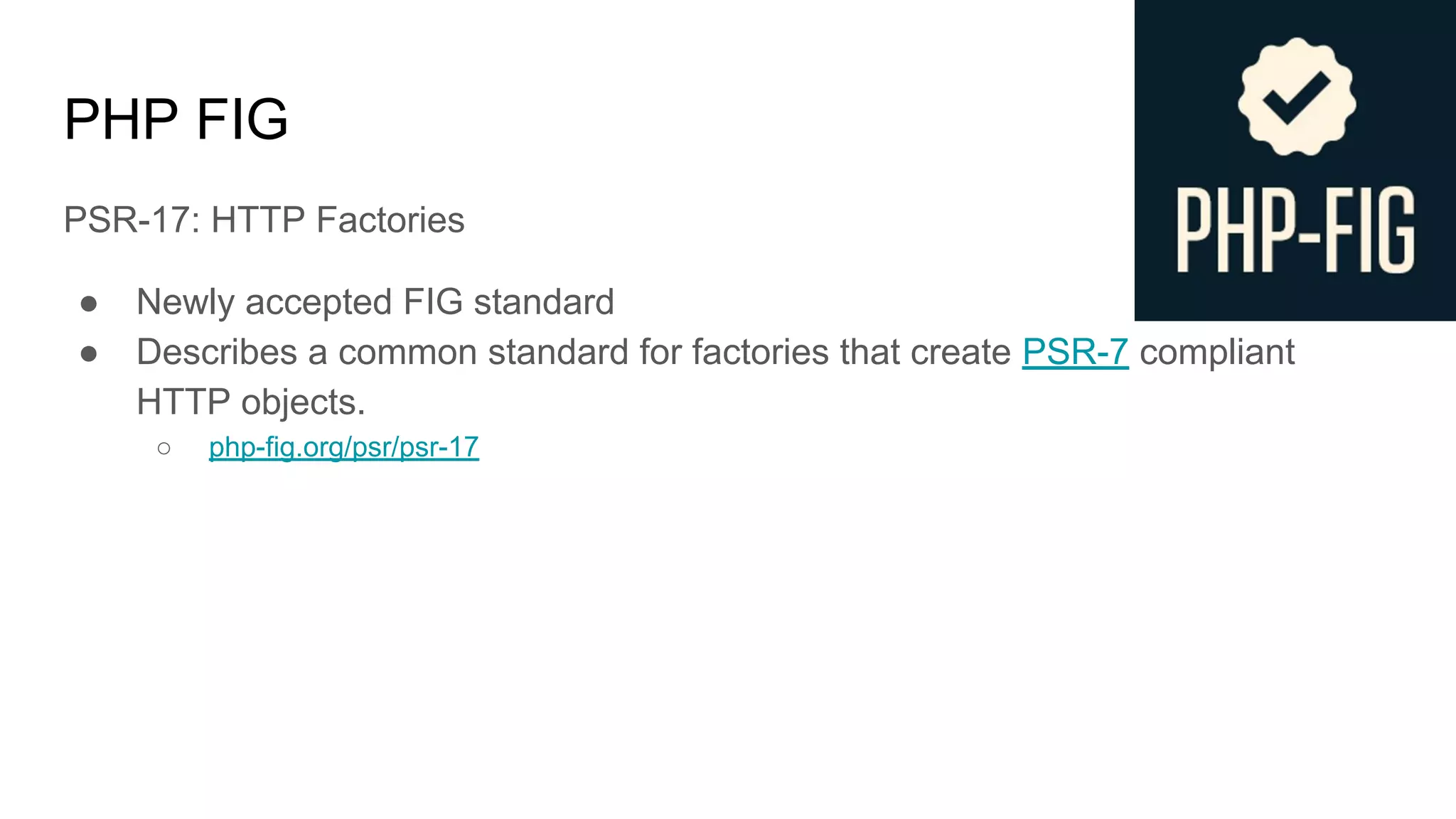PHP FIG
PSR-17: HTTP Factories
● Newly accepted FIG standard
● Describes a common standard for factories that create PSR-7 compliant
HTTP objects.
○ php-fig.org/psr/psr-17
 