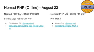 Nomad PHP (Online) - August 23
Nomad PHP EU - 01:00 PM CDT
Building Lego Robots with PHP
● Christopher Pitt (@assertchris)
● nomadphp.com/building-lego-robots-with-p
hp
Nomad PHP US - 08:00 PM CDT
PHP-1701-A
● Adam Culp (@adamculp)
● nomadphp.com/php-1701-a
 