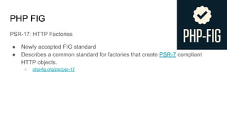 PHP FIG
PSR-17: HTTP Factories
● Newly accepted FIG standard
● Describes a common standard for factories that create PSR-7 compliant
HTTP objects.
○ php-fig.org/psr/psr-17
 