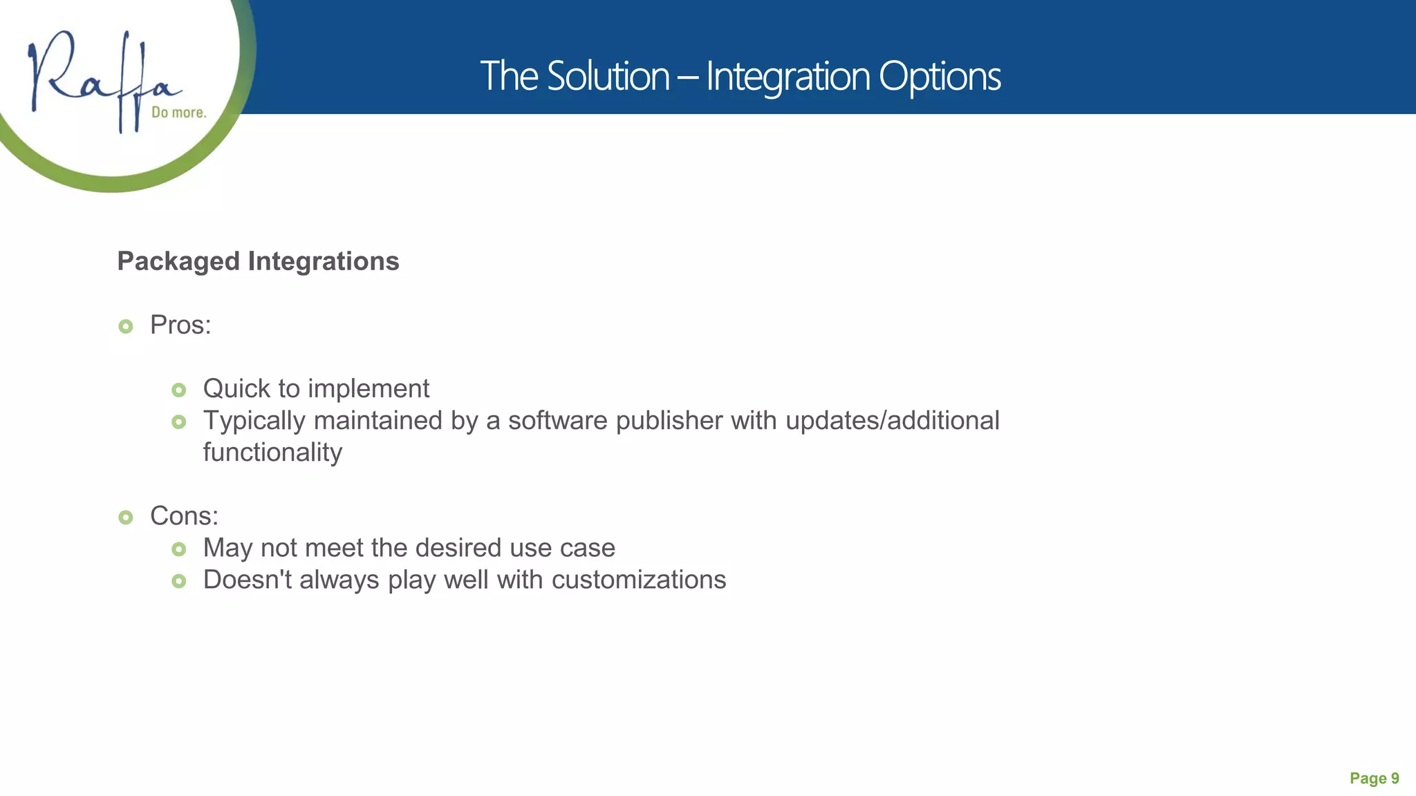 Page 9
Packaged Integrations
 Pros:
 Quick to implement
 Typically maintained by a software publisher with updates/additional
functionality
 Cons:
 May not meet the desired use case
 Doesn't always play well with customizations
 