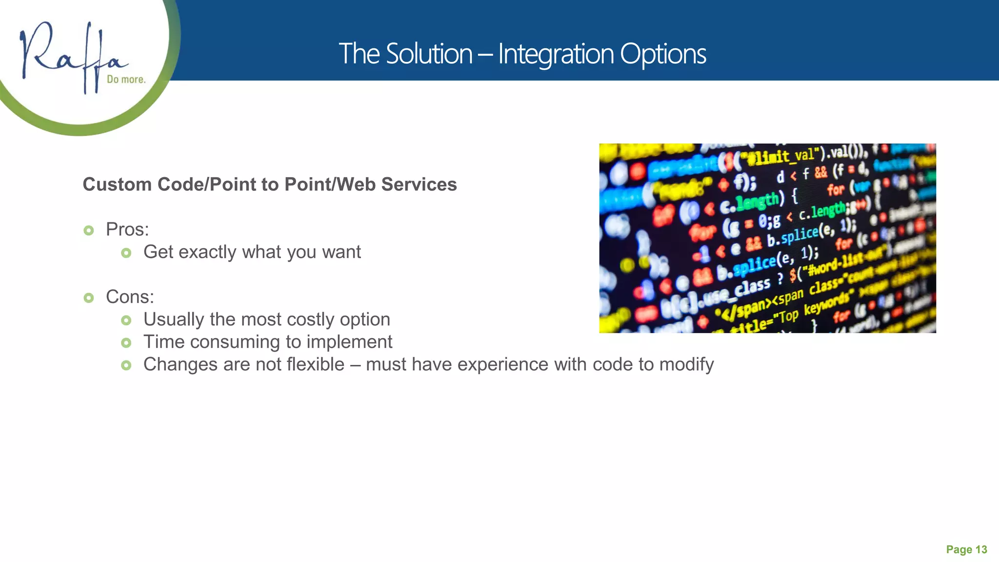 Page 13
Custom Code/Point to Point/Web Services
 Pros:
 Get exactly what you want
 Cons:
 Usually the most costly option
 Time consuming to implement
 Changes are not flexible – must have experience with code to modify
 