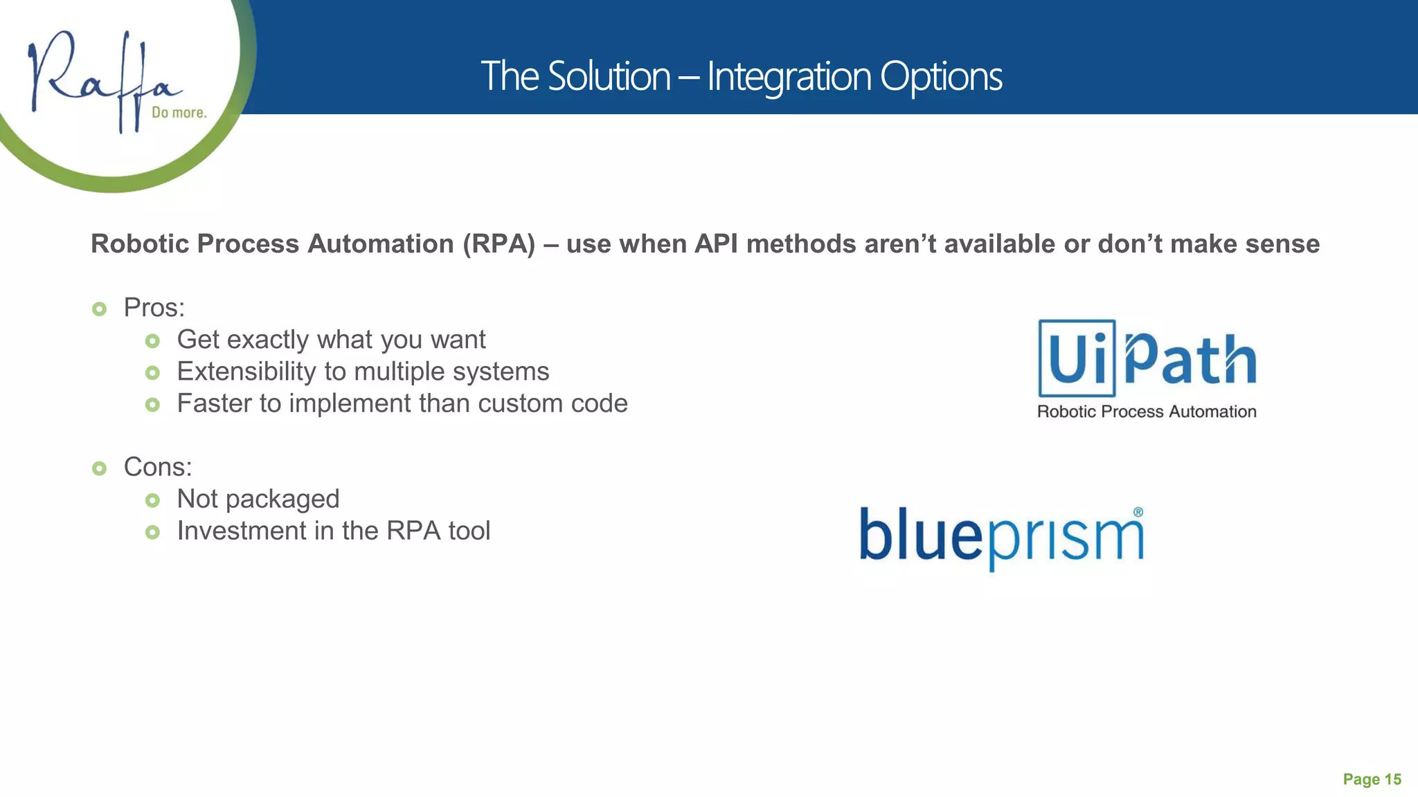 Page 15
Robotic Process Automation (RPA) – use when API methods aren’t available or don’t make sense
 Pros:
 Get exactly what you want
 Extensibility to multiple systems
 Faster to implement than custom code
 Cons:
 Not packaged
 Investment in the RPA tool
 