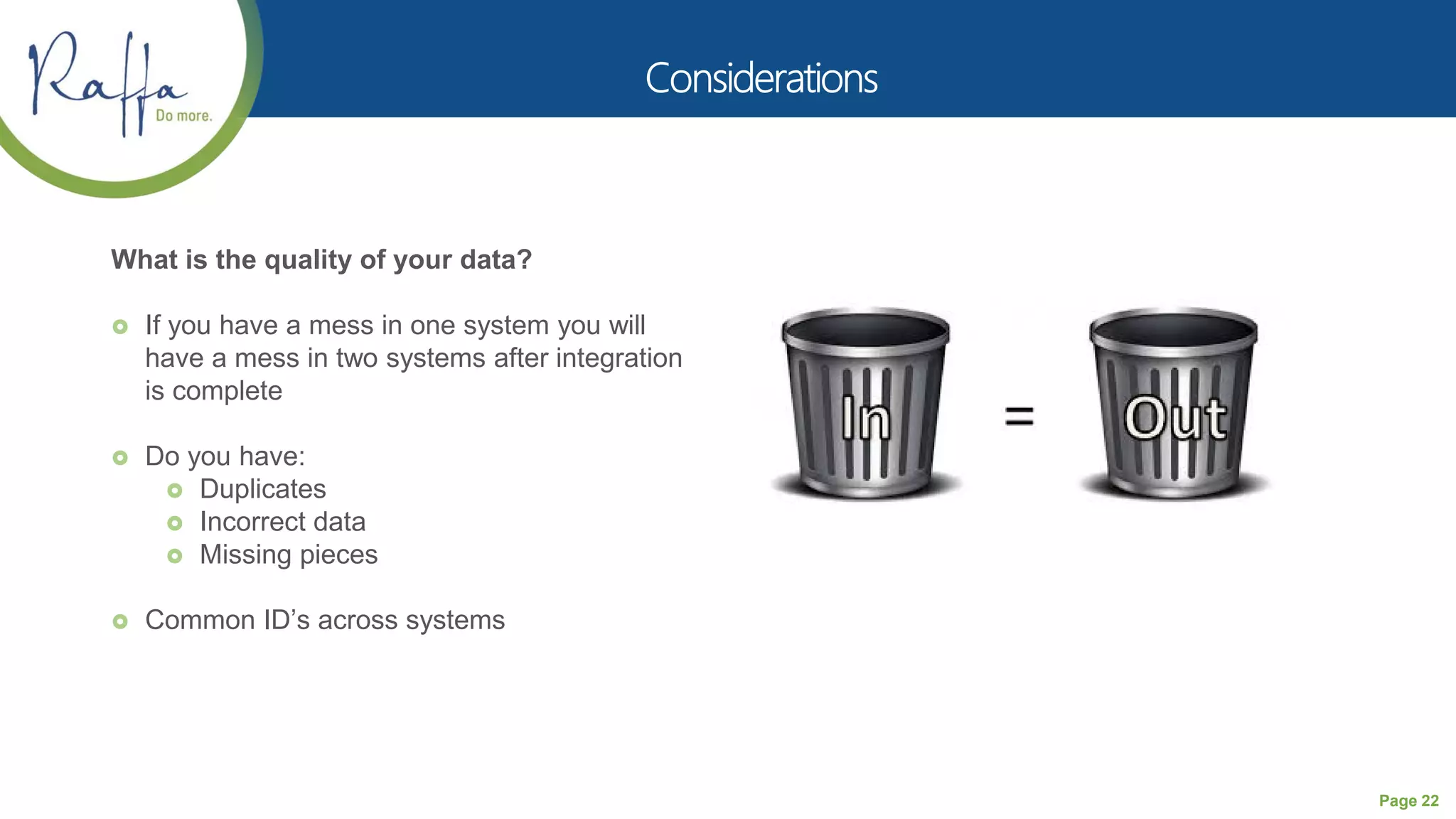 Page 22
What is the quality of your data?
 If you have a mess in one system you will
have a mess in two systems after integration
is complete
 Do you have:
 Duplicates
 Incorrect data
 Missing pieces
 Common ID’s across systems
 
