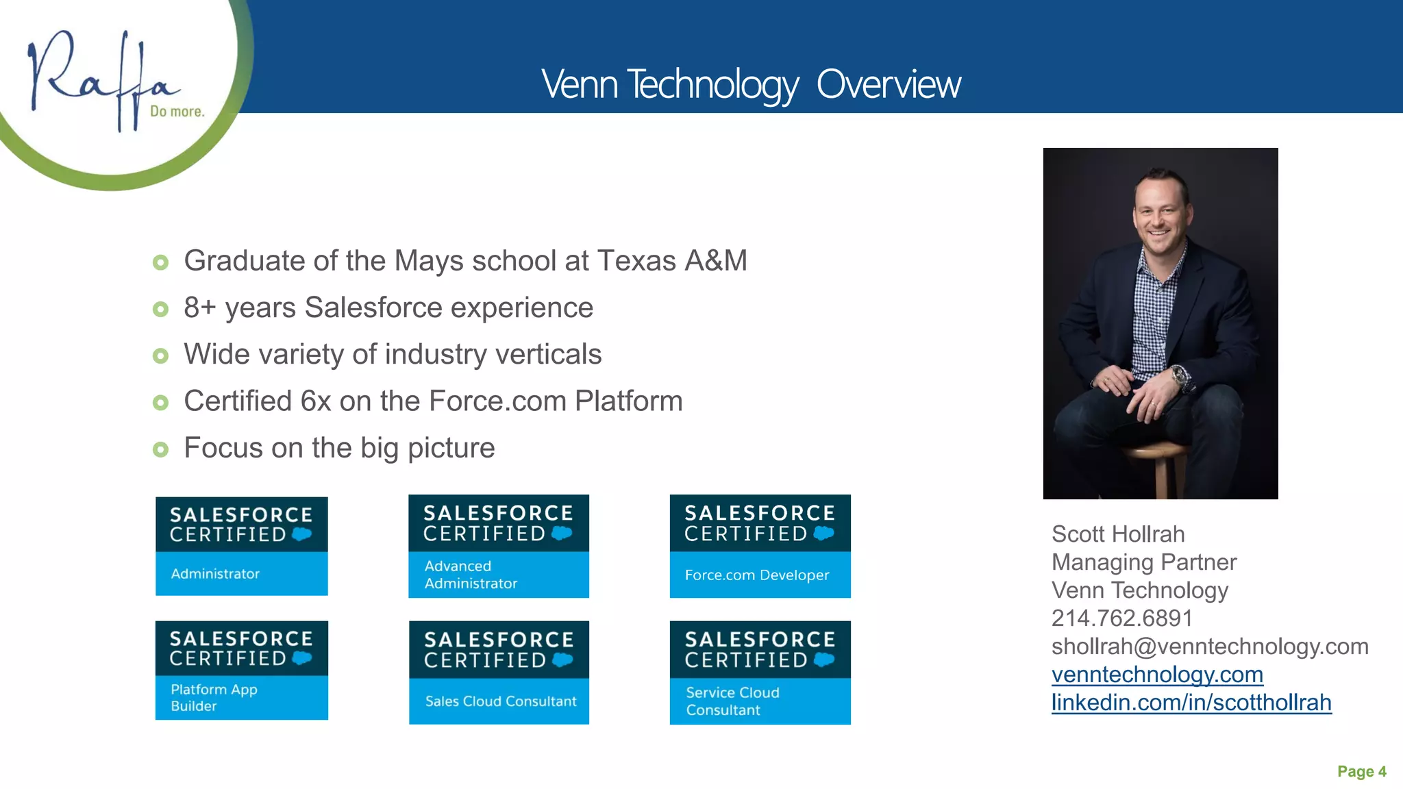 Page 4
 Graduate of the Mays school at Texas A&M
 8+ years Salesforce experience
 Wide variety of industry verticals
 Certified 6x on the Force.com Platform
 Focus on the big picture
Scott Hollrah
Managing Partner
Venn Technology
214.762.6891
shollrah@venntechnology.com
venntechnology.com
linkedin.com/in/scotthollrah
 