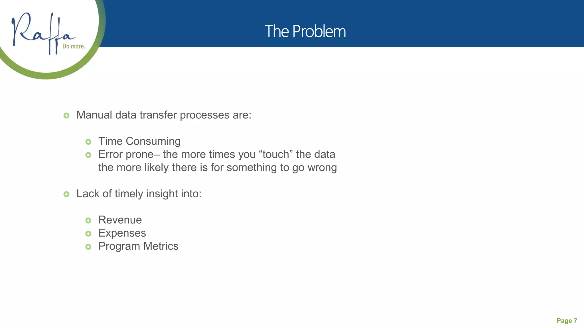 Page 7
 Manual data transfer processes are:
 Time Consuming
 Error prone– the more times you “touch” the data
the more likely there is for something to go wrong
 Lack of timely insight into:
 Revenue
 Expenses
 Program Metrics
 