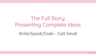@cattsmall@cattsmall
The Full Story:
Presenting Complete Ideas
Write/Speak/Code – Catt Small
 