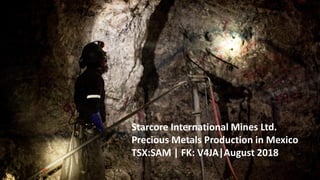 TSX:SAM |WWW.STARCORE.COM
Starcore International Mines Ltd.
Precious Metals Production in Mexico
TSX:SAM | FK: V4JA|August 2018
 