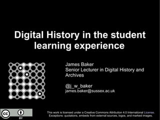 Digital History in the student
learning experience
James Baker
Senior Lecturer in Digital History and
Archives
@j_w_baker
james.baker@sussex.ac.uk
This work is licensed under a Creative Commons Attribution 4.0 International License.
Exceptions: quotations, embeds from external sources, logos, and marked images.
 