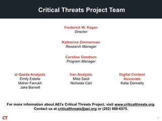 For more information about AEI’s Critical Threats Project, visit www.criticalthreats.org.
Contact us at criticalthreats@aei.org or (202) 888-6575.
Frederick W. Kagan
Director
Critical Threats Project Team
Katherine Zimmerman
Research Manager
Caroline Goodson
Program Manager
6
al Qaeda Analysts
Emily Estelle
Maher Farrukh
Jake Barnett
Iran Analysts
Mike Saidi
Nicholas Carl
Digital Content
Associate
Katie Donnelly
 