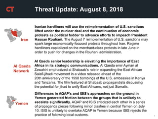1
Threat Update: August 8, 2018
Iran
Iranian hardliners will use the reimplementation of U.S. sanctions
lifted under the nuclear deal and the continuation of economic
protests as political fodder to advance efforts to impeach President
Hassan Rouhani. The August 7 reimplementation of U.S. sanctions may
spark large economically-focused protests throughout Iran. Regime
hardliners capitalized on the merchant-class protests in late June in
order to push for changes in the Rouhani administration.
Al Qaeda
Network
Al Qaeda senior leadership is elevating the importance of East
Africa in its strategic communications. Al Qaeda emir Ayman al
Zawahiri emphasized al Shabaab’s role in expanding the East African
Salafi-jihadi movement in a video released ahead of the
20th anniversary of the 1998 bombings of the U.S. embassies in Kenya
and Tanzania. The film featured al Shabaab propagandists discussing
the potential for jihad to unify East Africans, not just Somalis.
Yemen
Differences in AQAP’s and ISIS’s approaches on the ground in
Yemen generated friction between the groups that is unlikely to
escalate significantly. AQAP and ISIS criticized each other in a series
of propaganda pieces following minor clashes in central Yemen on July
10. ISIS is unlikely to overtake AQAP in Yemen because ISIS rejects the
practice of following local customs.
 
