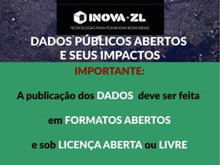 DADOS PÚBLICOS ABERTOS
E SEUS IMPACTOS
IMPORTANTE:
A publicação dos DADOS deve ser feita
em FORMATOS ABERTOS
e sob LICENÇA ABERTA ou LIVRE
 