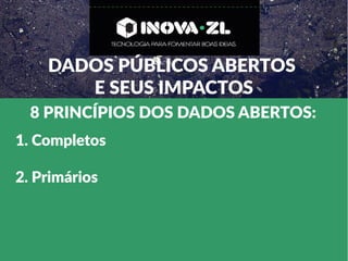 DADOS PÚBLICOS ABERTOS
E SEUS IMPACTOS
8 PRINCÍPIOS DOS DADOS ABERTOS:
1. Completos
2. Primários
 