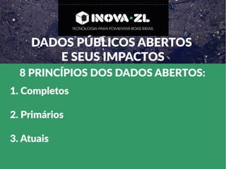 DADOS PÚBLICOS ABERTOS
E SEUS IMPACTOS
8 PRINCÍPIOS DOS DADOS ABERTOS:
1. Completos
2. Primários
3. Atuais
 