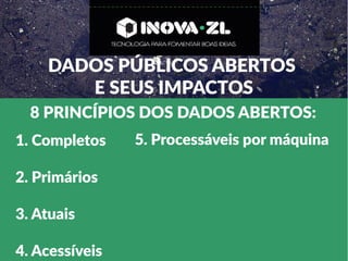 DADOS PÚBLICOS ABERTOS
E SEUS IMPACTOS
8 PRINCÍPIOS DOS DADOS ABERTOS:
1. Completos
2. Primários
3. Atuais
4. Acessíveis
5. Processáveis por máquina
 