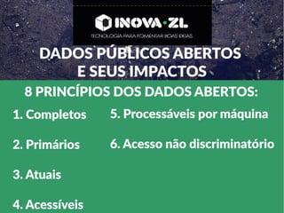 DADOS PÚBLICOS ABERTOS
E SEUS IMPACTOS
8 PRINCÍPIOS DOS DADOS ABERTOS:
1. Completos
2. Primários
3. Atuais
4. Acessíveis
5. Processáveis por máquina
6. Acesso não discriminatório
 