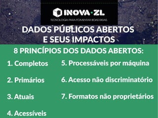 DADOS PÚBLICOS ABERTOS
E SEUS IMPACTOS
8 PRINCÍPIOS DOS DADOS ABERTOS:
1. Completos
2. Primários
3. Atuais
4. Acessíveis
5. Processáveis por máquina
6. Acesso não discriminatório
7. Formatos não proprietários
 