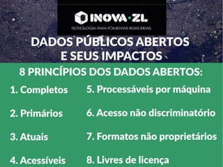DADOS PÚBLICOS ABERTOS
E SEUS IMPACTOS
8 PRINCÍPIOS DOS DADOS ABERTOS:
1. Completos
2. Primários
3. Atuais
4. Acessíveis
5. Processáveis por máquina
6. Acesso não discriminatório
7. Formatos não proprietários
8. Livres de licença
 