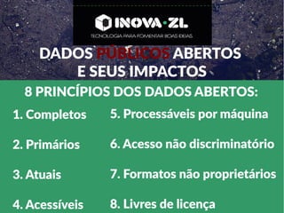 DADOS PÚBLICOS ABERTOS
E SEUS IMPACTOS
8 PRINCÍPIOS DOS DADOS ABERTOS:
1. Completos
2. Primários
3. Atuais
4. Acessíveis
5. Processáveis por máquina
6. Acesso não discriminatório
7. Formatos não proprietários
8. Livres de licença
 