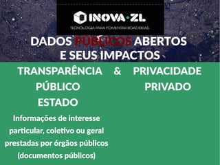 DADOS PÚBLICOS ABERTOS
E SEUS IMPACTOS
TRANSPARÊNCIA & PRIVACIDADE
PÚBLICO PRIVADO
ESTADO
Informações de interesse
particular, coletivo ou geral
prestadas por órgãos públicos
(documentos públicos)
 