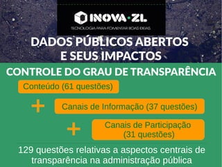 DADOS PÚBLICOS ABERTOS
E SEUS IMPACTOS
CONTROLE DO GRAU DE TRANSPARÊNCIA
Conteúdo (61 questões)
Canais de Informação (37 questões)
Canais de Participação
(31 questões)
129 questões relativas a aspectos centrais de
transparência na administração pública
 