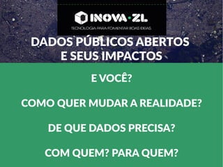 DADOS PÚBLICOS ABERTOS
E SEUS IMPACTOS
E VOCÊ?
COMO QUER MUDAR A REALIDADE?
DE QUE DADOS PRECISA?
COM QUEM? PARA QUEM?
 