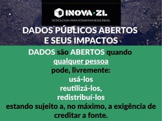 DADOS PÚBLICOS ABERTOS
E SEUS IMPACTOS
DADOS são ABERTOS quando
qualquer pessoa
pode, livremente:
usá-los
reutilizá-los,
redistribuí-los
estando sujeito a, no máximo, a exigência de
creditar a fonte.
 