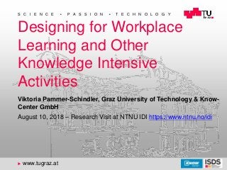 1
DIS 2018 - Introduction
S C I E N C E  P A S S I O N  T E C H N O L O G Y
u www.tugraz.at
Designing for Workplace
Learning and Other
Knowledge Intensive
Activities
August 10, 2018 – Research Visit at NTNU IDI https://www.ntnu.no/idi
Viktoria Pammer-Schindler, Graz University of Technology & Know-
Center GmbH
 