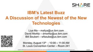 IBM’s Latest Buzz
A Discussion of the Newest of the New
Technologies
Liya Ma – maliya@us.ibm.com
David Morlitz – dmorlitz@us.ibm.com
Bill Seubert – wfseube@us.ibm.com
Monday, August 13th - 10:00 – 11:00 AM
St. Louis Convention Center – Room 241
1
 