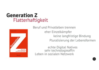 Generation Z
17
keine langfristige Bindung
Pluralisierung der Lebensformen
Flatterhaftigkeit
Beruf und Privatleben trennen
eher Einzelkämpfer
echte Digital Natives
sehr technologieaffin
Leben in sozialen Netzwerk
 
