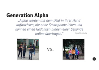 Generation Alpha
18
„Alpha werden mit dem iPad in ihrer Hand
aufwachsen, nie ohne Smartphone leben und
können einen Gedanken binnen einer Sekunde
online übertragen.“ Mark McCrindle
Bild: Ccmsharma2, Wikimedia Commons
vs.
 