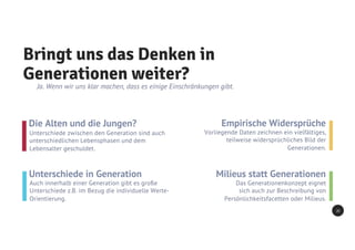 Bringt uns das Denken in
Generationen weiter?
Ja. Wenn wir uns klar machen, dass es einige Einschränkungen gibt.
Die Alten und die Jungen?
Unterschiede zwischen den Generation sind auch
unterschiedlichen Lebensphasen und dem
Lebensalter geschuldet.
Unterschiede in Generation
Auch innerhalb einer Generation gibt es große
Unterschiede z.B. im Bezug die individuelle Werte-
Orientierung.
Empirische Widersprüche
Vorliegende Daten zeichnen ein vielfältiges,
teilweise widersprüchliches Bild der
Generationen.
Milieus statt Generationen
Das Generationenkonzept eignet
sich auch zur Beschreibung von
Persönlichkeitsfacetten oder Milieus.
20
 