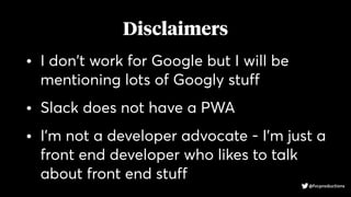 Disclaimers
• I don't work for Google but I will be
mentioning lots of Googly stuff
• Slack does not have a PWA
• I'm not a developer advocate - I'm just a
front end developer who likes to talk
about front end stuff
@fvcproductions
 