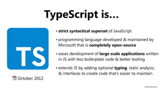 • strict syntactical superset of JavaScript
• programming language developed & maintained by
Microsoft that is completely open-source
• eases development of large scale applications written
in JS with less boilerplate code & better tooling
• extends JS by adding optional typing, static analysis,
& interfaces to create code that's easier to maintain
📆 October 2012
@fvcproductions
TypeScript is…
 