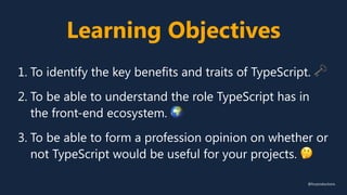 Learning Objectives
1. To identify the key benefits and traits of TypeScript. 🗝
2. To be able to understand the role TypeScript has in
the front-end ecosystem. 🌍
3. To be able to form a profession opinion on whether or
not TypeScript would be useful for your projects. 🤔
@fvcproductions
 