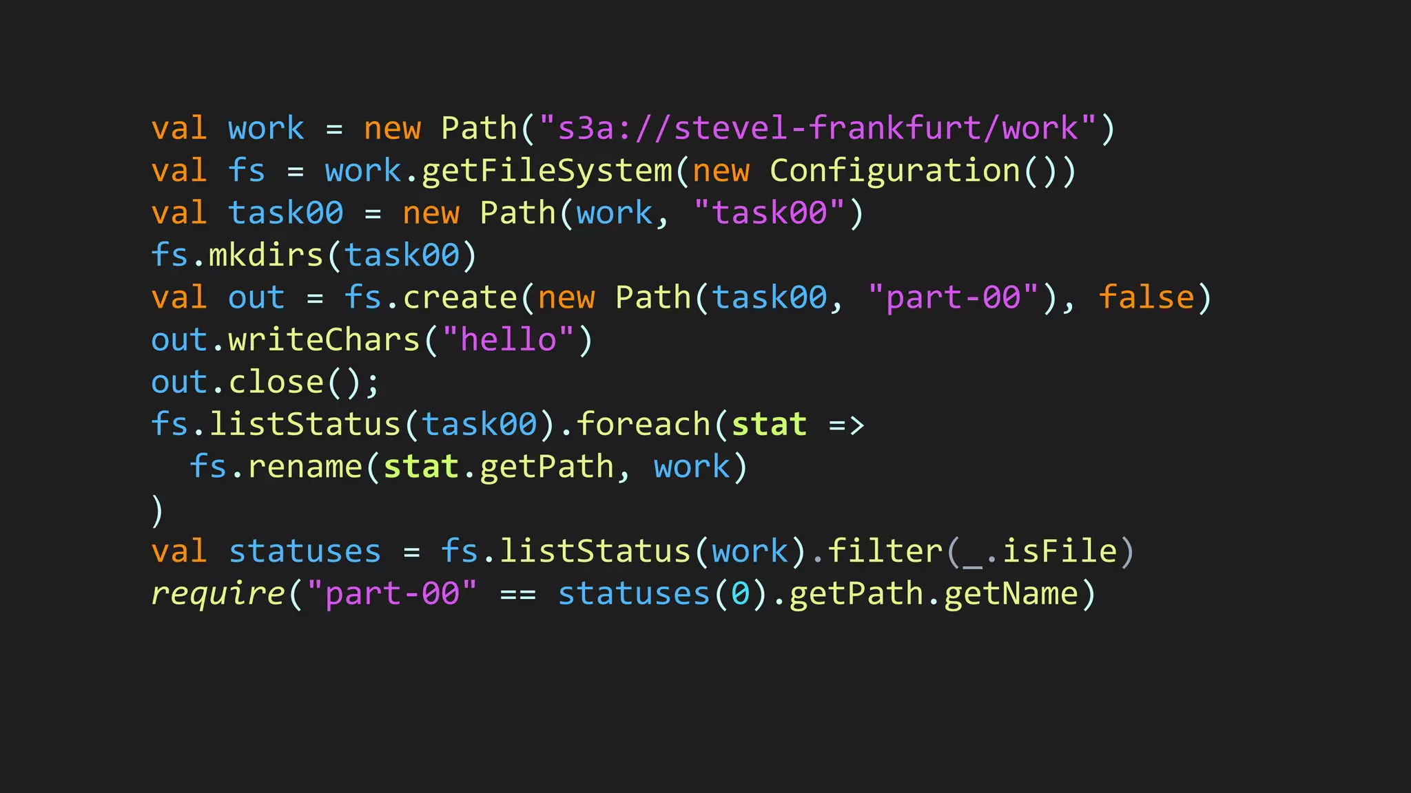val work = new Path("s3a://stevel-frankfurt/work")
val fs = work.getFileSystem(new Configuration())
val task00 = new Path(work, "task00")
fs.mkdirs(task00)
val out = fs.create(new Path(task00, "part-00"), false)
out.writeChars("hello")
out.close();
fs.listStatus(task00).foreach(stat =>
fs.rename(stat.getPath, work)
)
val statuses = fs.listStatus(work).filter(_.isFile)
require("part-00" == statuses(0).getPath.getName)
 