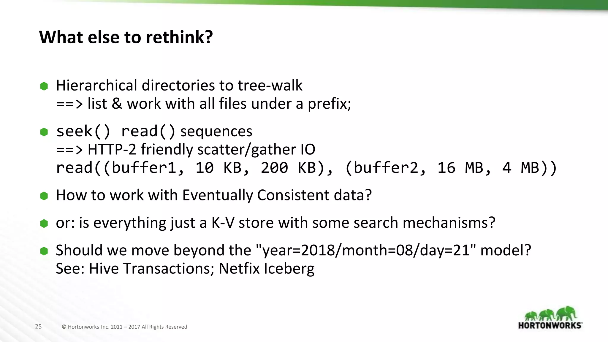 25 © Hortonworks Inc. 2011 – 2017 All Rights Reserved
What else to rethink?
⬢ Hierarchical directories to tree-walk
==> list & work with all files under a prefix;
⬢ seek() read() sequences
==> HTTP-2 friendly scatter/gather IO
read((buffer1, 10 KB, 200 KB), (buffer2, 16 MB, 4 MB))
⬢ How to work with Eventually Consistent data?
⬢ or: is everything just a K-V store with some search mechanisms?
⬢ Should we move beyond the "year=2018/month=08/day=21" model?
See: Hive Transactions; Netfix Iceberg
 