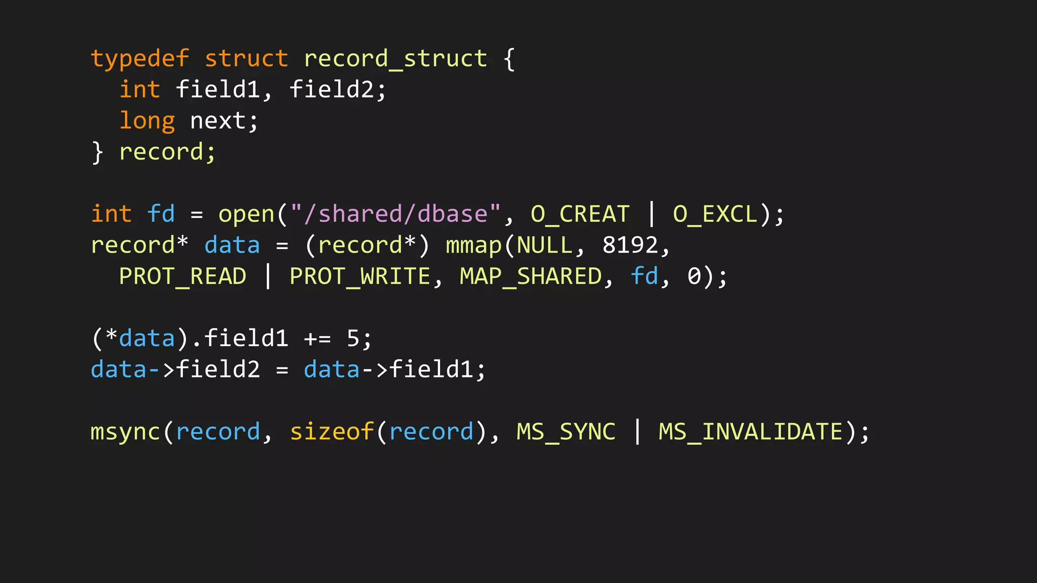 typedef struct record_struct {
int field1, field2;
long next;
} record;
int fd = open("/shared/dbase", O_CREAT | O_EXCL);
record* data = (record*) mmap(NULL, 8192,
PROT_READ | PROT_WRITE, MAP_SHARED, fd, 0);
(*data).field1 += 5;
data->field2 = data->field1;
msync(record, sizeof(record), MS_SYNC | MS_INVALIDATE);
 