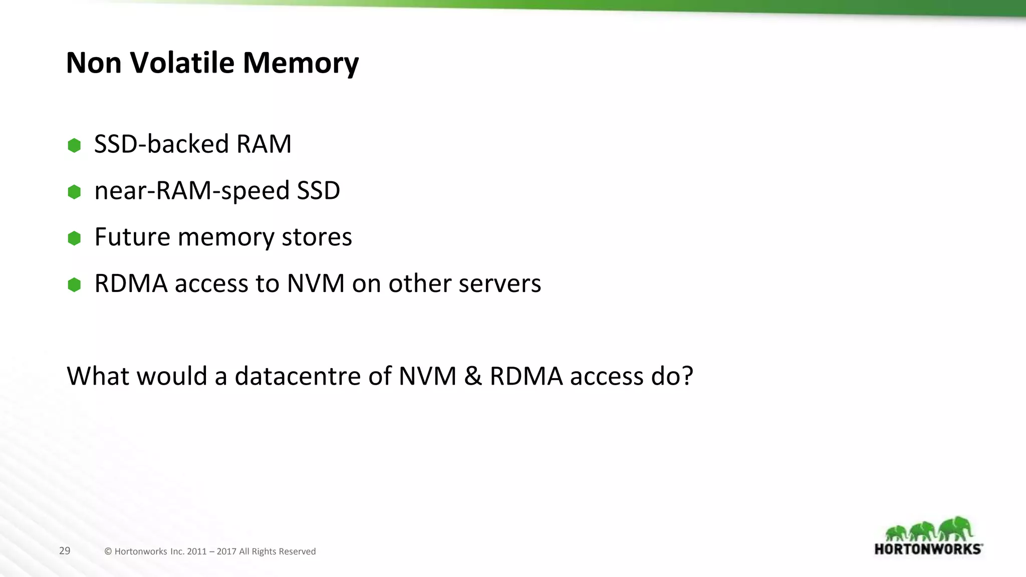 29 © Hortonworks Inc. 2011 – 2017 All Rights Reserved
Non Volatile Memory
⬢ SSD-backed RAM
⬢ near-RAM-speed SSD
⬢ Future memory stores
⬢ RDMA access to NVM on other servers
What would a datacentre of NVM & RDMA access do?
 
