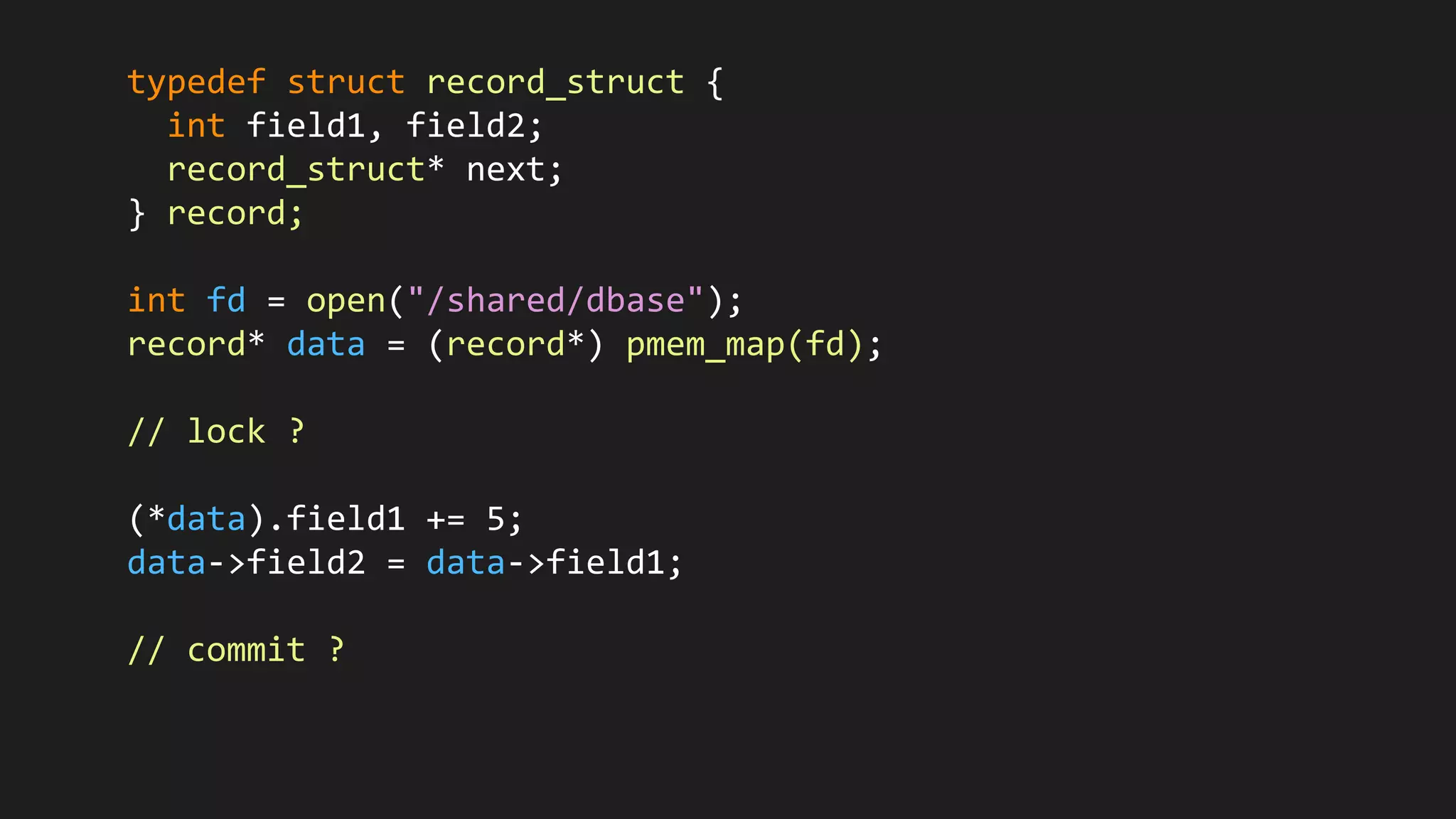 typedef struct record_struct {
int field1, field2;
record_struct* next;
} record;
int fd = open("/shared/dbase");
record* data = (record*) pmem_map(fd);
// lock ?
(*data).field1 += 5;
data->field2 = data->field1;
// commit ?
 