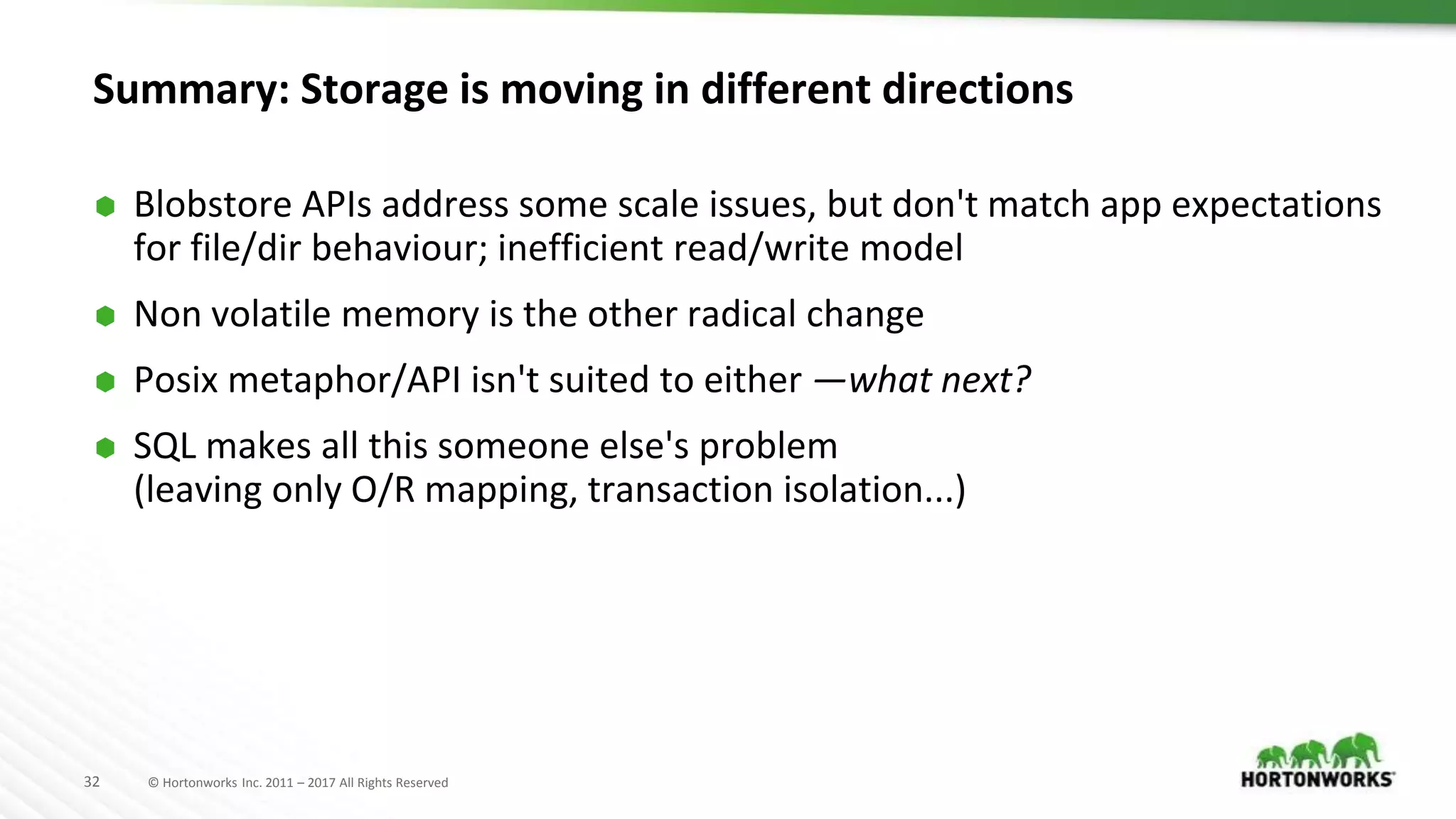 32 © Hortonworks Inc. 2011 – 2017 All Rights Reserved
Summary: Storage is moving in different directions
⬢ Blobstore APIs address some scale issues, but don't match app expectations
for file/dir behaviour; inefficient read/write model
⬢ Non volatile memory is the other radical change
⬢ Posix metaphor/API isn't suited to either —what next?
⬢ SQL makes all this someone else's problem
(leaving only O/R mapping, transaction isolation...)
 