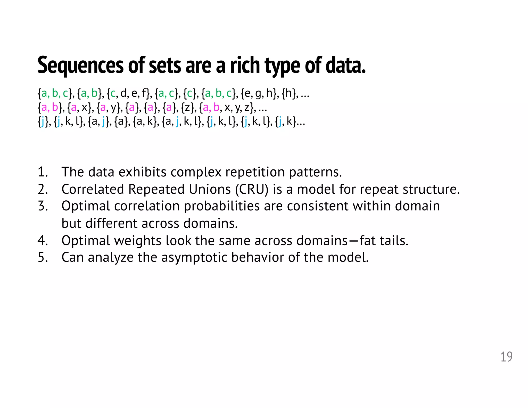 Sequences of sets are a rich type of data.
19
1. The data exhibits complex repetition patterns.
2. Correlated Repeated Unions (CRU) is a model for repeat structure.
3. Optimal correlation probabilities are consistent within domain
but different across domains.
4. Optimal weights look the same across domains—fat tails.
5. Can analyze the asymptotic behavior of the model.
{a, b, c}, {a, b}, {c, d, e, f}, {a, c}, {c}, {a, b, c}, {e, g, h}, {h}, …
{a, b}, {a, x}, {a, y}, {a}, {a}, {a}, {z}, {a, b, x, y, z}, …
{j}, {j, k, l}, {a, j}, {a}, {a, k}, {a, j, k, l}, {j, k, l}, {j, k, l}, {j, k}…
 