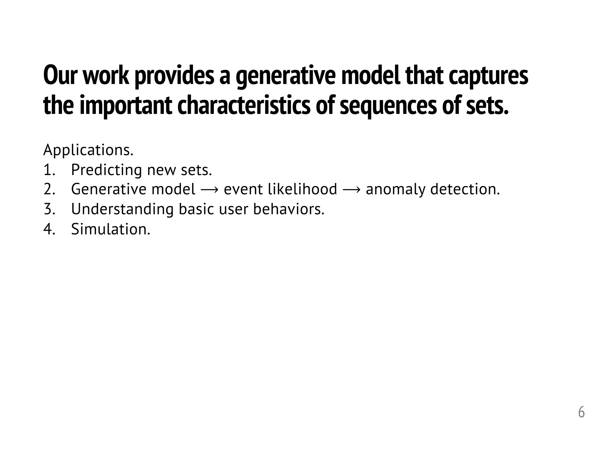 Our work provides a generative model that captures
the important characteristics of sequences of sets.
6
Applications.
1. Predicting new sets.
2. Generative model ⟶ event likelihood ⟶ anomaly detection.
3. Understanding basic user behaviors.
4. Simulation.
 