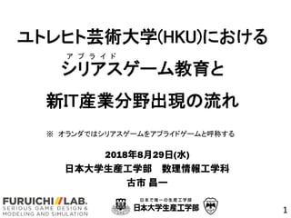 ユトレヒト芸術大学(HKU)における
シリアスゲーム教育と
新IT産業分野出現の流れ
2018年8月29日(水)
日本大学生産工学部 数理情報工学科
古市 昌一
1
※ オランダではシリアスゲームをアプライドゲームと呼称する
ア プ ラ イ ド
 